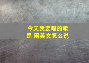 今天我要唱的歌是 用英文怎么说